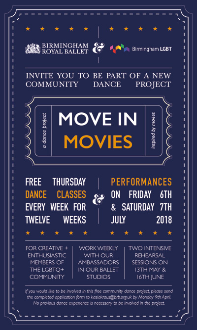 "Move in Movies" A dance project inspired by movies FREE THURSDAY dance classes every week for twelve weeks & PERFORMANCES on Friday 6th & Saturday 7th July 2018 For creative + enthusiastic members of the LGBTQ+ community Work weekly with our ambassadors in our ballet studios Two intensive rehearsal sessions on 13th May & 16th June If you would like to be involved in this free community dance project please send a completed application form to kasiakraus@brb.org.uk by Monday 9th April